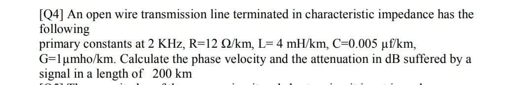 [Q4] An open wire transmission line terminated in characteristic impedance has the
following
primary constants at 2 KHz, R=12 Q/km, L= 4 mH/km, C=0.005 uf/km,
G=1µmho/km. Calculate the phase velocity and the attenuation in dB suffered by a
signal in a length of 200 km
