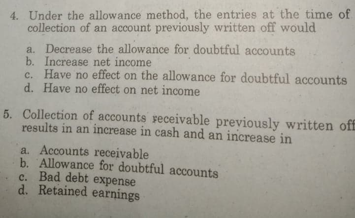 4. Under the allowance method, the entries at the time of.
collection of an account previously written off would
a. Decrease the allowance for doubtful accounts
b. Increase net income
c. Have no effect on the allowance for doubtful accounts
d. Have no effect on net income
5. Collection of accounts receivable previously written off
results in an increase in cash and an increase in
a. Accounts receivable
b. Allowance for doubtful accounts
C. Bad debt expense
d. Retained earnings
