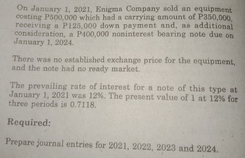 On January 1, 2021, Enigma Company sold an equipment
costing P500,000 which had a carrying amount of P350,000,
receiving a P125,000 down payment and, as additional
consideration, a P400,000 noninterest bearing note due on
January 1, 2024.
There was no established exchange price for the equipment,
and the note had no ready market.
The prevailing rate of interest for a note of this type at
January 1, 2021 was 12%. The present value of 1 at 12% for
three periods is 0.7118.
Required:
Prepare journal entries for 2021, 2022, 2023 and 2024.
