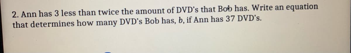 2. Ann has 3 less than twice the amount of DVD's that Bob has. Write an equation
that determines how many DVD's Bob has, b, if Ann has 37 DVD's.

