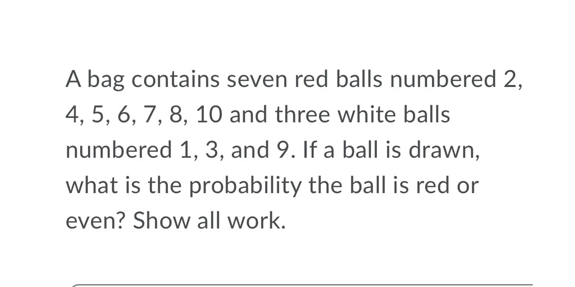 A bag contains seven red balls numbered 2,
4, 5, 6, 7, 8, 10 and three white balls
numbered 1, 3, and 9. If a ball is drawn,
what is the probability the ball is red or
even? Show all work.
