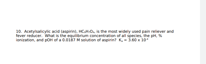 10. Acetylsalicylic acid (aspirin), HC3H;O4, is the most widely used pain reliever and
fever reducer. What is the equilibrium concentration of all species, the pH, %
ionization, and pOH of a 0.0187 M solution of aspirin? K, = 3.60 x 104
