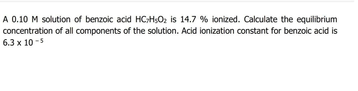 A 0.10 M solution of benzoic acid HC;H5O2 is 14.7 % ionized. Calculate the equilibrium
concentration of all components of the solution. Acid ionization constant for benzoic acid is
6.3 x 10 - 5
