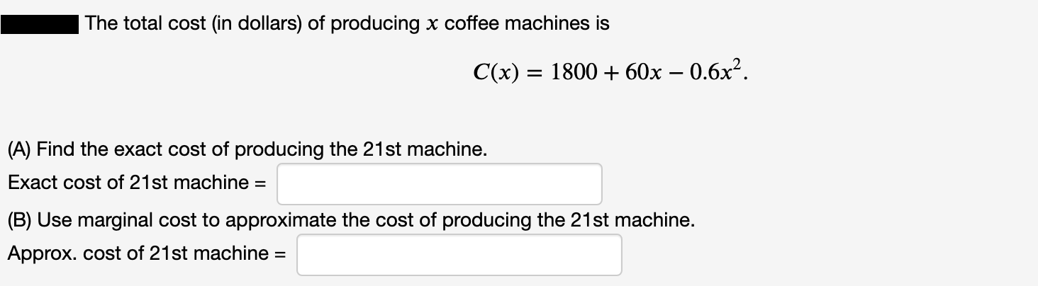 The total cost (in dollars) of producing x coffee machines is
C(x) = 1800 + 60x – 0.6x².
II
(A) Find the exact cost of producing the 21st machine.
Exact cost of 21st machine =
(B) Use marginal cost to approximate the cost of producing the 21st machine.
Approx. cost of 21st machine =
