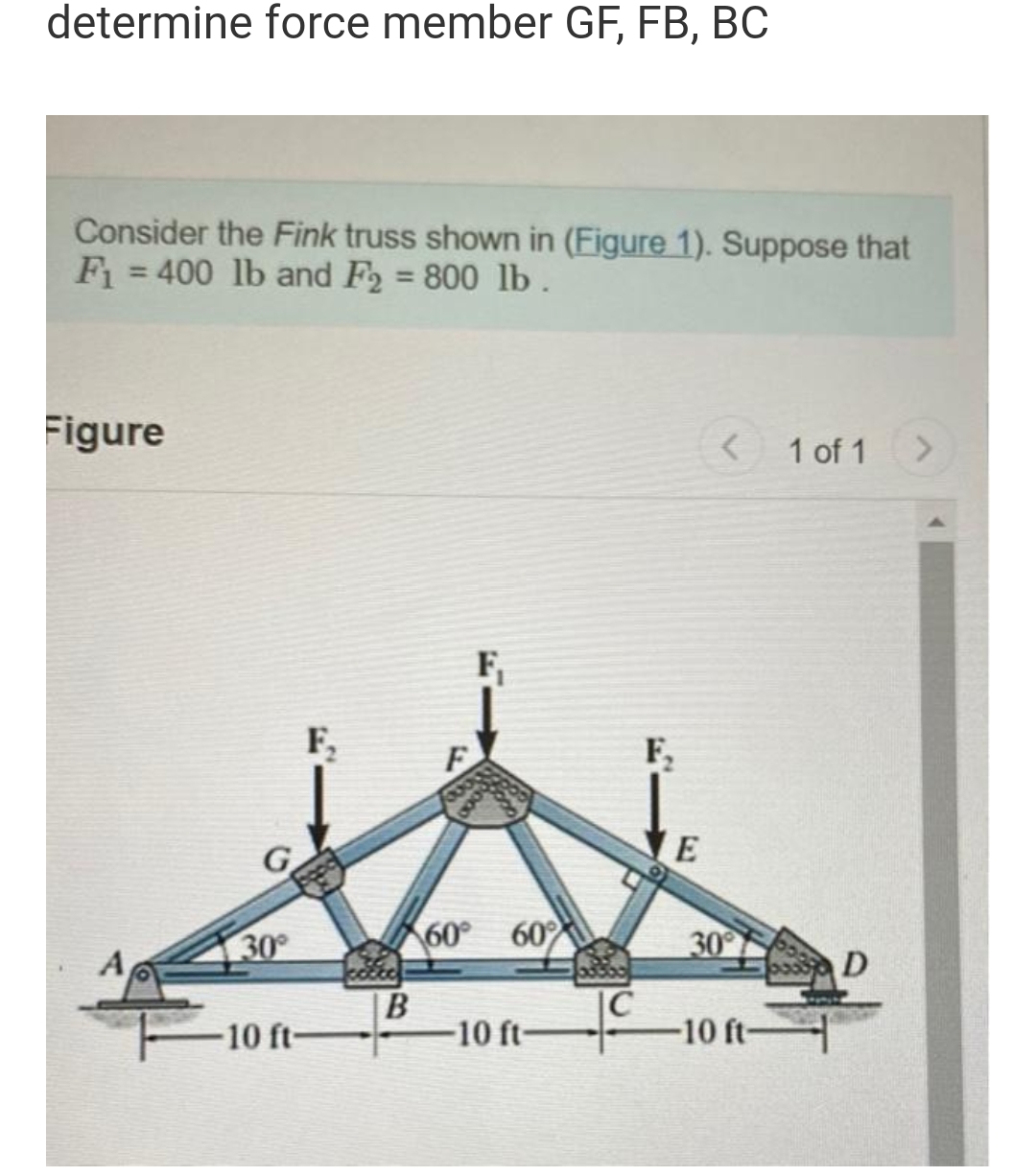 determine force member GF, FB, BC
Consider the Fink truss shown in (Figure 1). Suppose that
F₁ = 400 lb and F2 = 800 lb.
Figure
<
1 of 1
>
F
60° 60%
-10 ft-
A
30°
-10 ft-
F₂
B
F₂
E
30°
-10 ft-
D