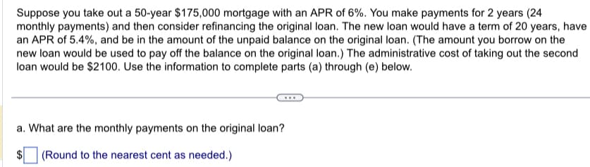Suppose you take out a 50-year $175,000 mortgage with an APR of 6%. You make payments for 2 years (24
monthly payments) and then consider refinancing the original loan. The new loan would have a term of 20 years, have
an APR of 5.4%, and be in the amount of the unpaid balance on the original loan. (The amount you borrow on the
new loan would be used to pay off the balance on the original loan.) The administrative cost of taking out the second
loan would be $2100. Use the information to complete parts (a) through (e) below.
a. What are the monthly payments on the original loan?
(Round to the nearest cent as needed.)