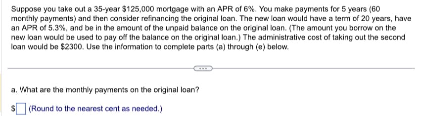 Suppose you take out a 35-year $125,000 mortgage with an APR of 6%. You make payments for 5 years (60
monthly payments) and then consider refinancing the original loan. The new loan would have a term of 20 years, have
an APR of 5.3%, and be in the amount of the unpaid balance on the original loan. (The amount you borrow on the
new loan would be used to pay off the balance on the original loan.) The administrative cost of taking out the second
loan would be $2300. Use the information to complete parts (a) through (e) below.
a. What are the monthly payments on the original loan?
$ (Round to the nearest cent as needed.)