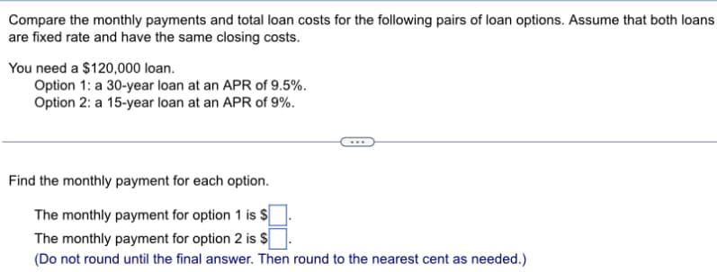 Compare the monthly payments and total loan costs for the following pairs of loan options. Assume that both loans
are fixed rate and have the same closing costs.
You need a $120,000 loan.
Option 1: a 30-year loan at an APR of 9.5%.
Option 2: a 15-year loan at an APR of 9%.
Find the monthly payment for each option.
The monthly payment for option 1 is $
The monthly payment for option 2 is $
(Do not round until the final answer. Then round to the nearest cent as needed.)