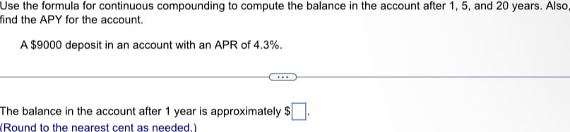 Use the formula for continuous compounding to compute the balance in the account after 1, 5, and 20 years. Also,
find the APY for the account.
A $9000 deposit in an account with an APR of 4.3%.
The balance in the account after 1 year is approximately $
(Round to the nearest cent as needed.)