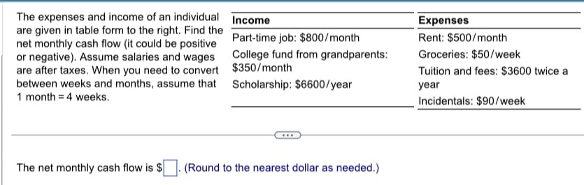 The expenses and income of an individual
are given in table form to the right. Find the
net monthly cash flow (it could be positive
or negative). Assume salaries and wages
are after taxes. When you need to convert
between weeks and months, assume that
1 month = 4 weeks.
Income
Part-time job: $800/month
College fund from grandparents:
$350/month
Scholarship: $6600/year
The net monthly cash flow is $ (Round to the nearest dollar as needed.)
Expenses
Rent: $500/month
Groceries: $50/week
Tuition and fees: $3600 twice a
year
Incidentals: $90/week