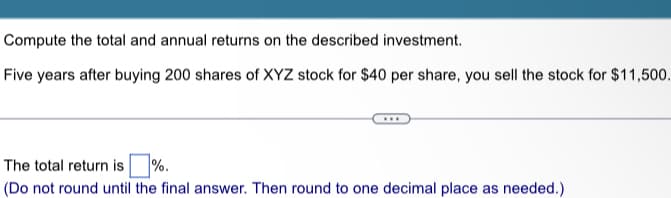 Compute the total and annual returns on the described investment.
Five years after buying 200 shares of XYZ stock for $40 per share, you sell the stock for $11,500.
The total return is %.
(Do not round until the final answer. Then round to one decimal place as needed.)