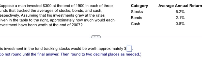 Suppose a man invested $300 at the end of 1900 in each of three
unds that tracked the averages of stocks, bonds, and cash,
espectively. Assuming that his investments grew at the rates
iven in the table to the right, approximately how much would each
vestment have been worth at the end of 2007?
Category
Stocks
Bonds
Cash
is investment in the fund tracking stocks would be worth approximately $
Do not round until the final answer. Then round to two decimal places as needed.)
Average Annual Returni
6.2%
2.1%
0.8%