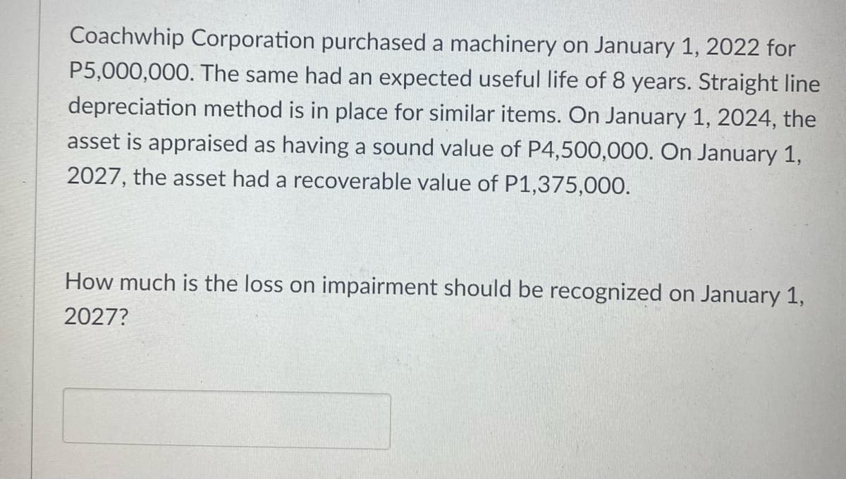 Coachwhip Corporation purchased a machinery on January 1, 2022 for
P5,000,000. The same had an expected useful life of 8 years. Straight line
depreciation method is in place for similar items. On January 1, 2024, the
asset is appraised as having a sound value of P4,500,000. On January 1,
2027, the asset had a recoverable value of P1,375,000.
How much is the loss on impairment should be recognized on January 1,
2027?
