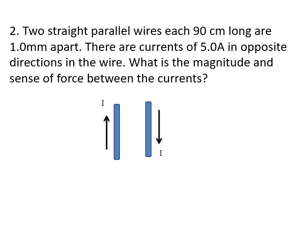 2. Two straight parallel wires each 90 cm long are
1.0mm apart. There are currents of 5.0A in opposite
directions in the wire. What is the magnitude and
sense of force between the currents?
I
I
