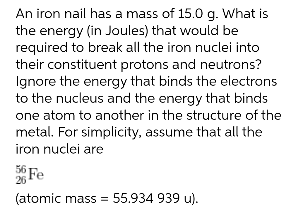 An iron nail has a mass of 15.0 g. What is
the energy (in Joules) that would be
required to break all the iron nuclei into
their constituent protons and neutrons?
Ignore the energy that binds the electrons
to the nucleus and the energy that binds
one atom to another in the structure of the
metal. For simplicity, assume that all the
iron nuclei are
56 Fe
(atomic mass = 55.934 939 u).
