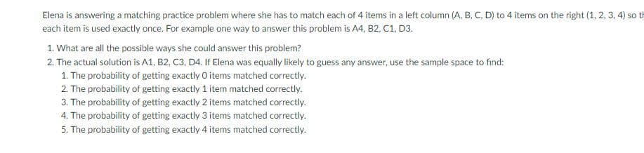 Elena is answering a matching practice problem where she has to match each of 4 items in a left column (A, B, C, D) to 4 items on the right (1, 2, 3, 4) so th
each item is used exactly once. For example one way to answer this problem is A4, B2, C1, D3.
1. What are all the possible ways she could answer this problem?
2. The actual solution is A1, B2, C3, D4. If Elena was equally likely to guess any answer, use the sample space to find:
1. The probability of getting exactly O items matched correctly.
2. The probability of getting exactly 1 item matched correctly.
3. The probability of getting exactly 2 items matched correctly.
4. The probability of getting exactly 3 items matched correctly.
5. The probability of getting exactly 4 items matched correctly.
