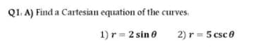 Q1. A) Find a Cartesian equation of the curves.
1) r = 2 sin e
2) r = 5 csce
