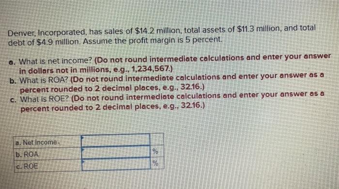 Denver, Incorporated, has sales of $14.2 million, total assets of $11.3 million, and total
debt of $4.9 million. Assume the profit margin is 5 percent.
a. What is net income? (Do not round intermediate calculations and enter your answer
in dollars not in millions, e.g., 1,234,567.)
b. What is ROA? (Do not round intermediate calculations and enter your answer as a
percent rounded to 2 decimal places, e.g., 32.16.)
c. What is ROE? (Do not round intermediate calculations and enter your answer as a
percent rounded to 2 decimal places, e.g., 32.16.)
a. Net income,
b. ROA
c. ROE
%
%