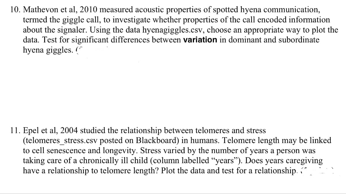 10. Mathevon et al, 2010 measured acoustic properties of spotted hyena communication,
termed the giggle call, to investigate whether properties of the call encoded information
about the signaler. Using the data hyenagiggles.csv, choose an appropriate way to plot the
data. Test for significant differences between variation in dominant and subordinate
hyena giggles. (
11. Epel et al, 2004 studied the relationship between telomeres and stress
(telomeres_stress.csv posted on Blackboard) in humans. Telomere length may be linked
to cell senescence and longevity. Stress varied by the number of years a person was
taking care of a chronically ill child (column labelled "years"). Does years caregiving
have a relationship to telomere length? Plot the data and test for a relationship. "
