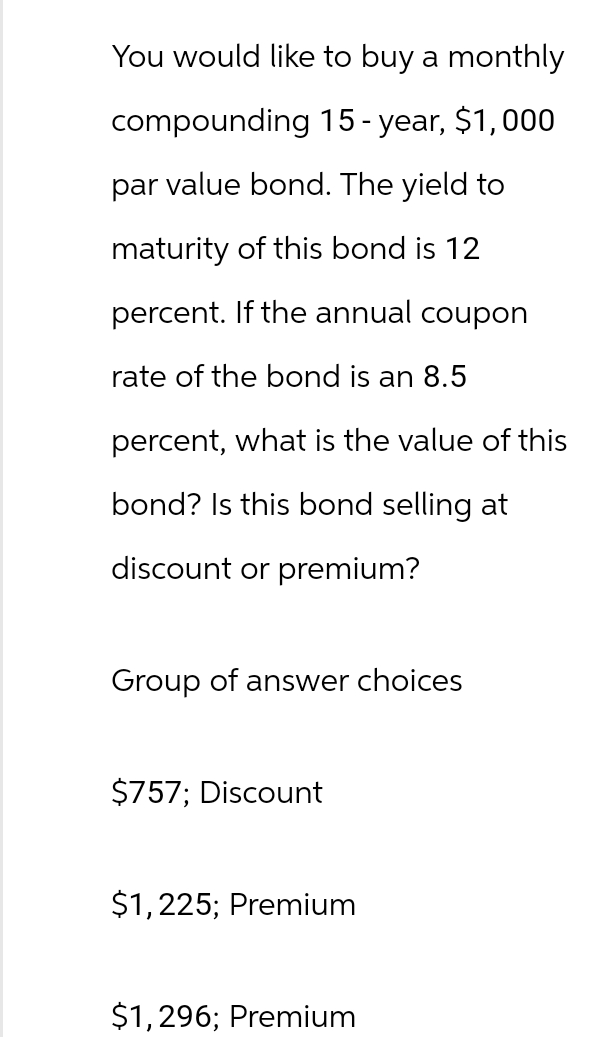 You would like to buy a monthly
compounding 15-year, $1,000
par value bond. The yield to
maturity of this bond is 12
percent. If the annual coupon
rate of the bond is an 8.5
percent, what is the value of this
bond? Is this bond selling at
discount or premium?
Group of answer choices
$757; Discount
$1,225; Premium
$1,296; Premium