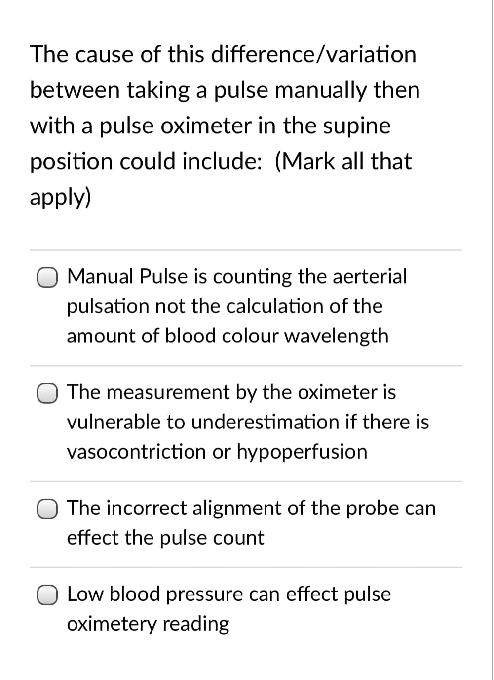 The cause of this difference/variation
between taking a pulse manually then
with a pulse oximeter in the supine
position could include: (Mark all that
apply)
Manual Pulse is counting the aerterial
pulsation not the calculation of the
amount of blood colour wavelength
The measurement by the oximeter is
vulnerable to underestimation if there is
vasocontriction or hypoperfusion
O The incorrect alignment of the probe can
effect the pulse count
O Low blood pressure can effect pulse
oximetery reading
