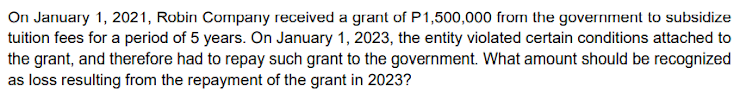 On January 1, 2021, Robin Company received a grant of P1,500,000 from the government to subsidize
tuition fees for a period of 5 years. On January 1, 2023, the entity violated certain conditions attached to
the grant, and therefore had to repay such grant to the government. What amount should be recognized
as loss resulting from the repayment of the grant in 2023?
