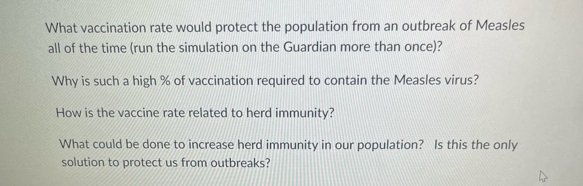 What vaccination rate would protect the population from an outbreak of Measles
all of the time (run the simulation on the Guardian more than once)?
Why is such a high % of vaccination required to contain the Measles virus?
How is the vaccine rate related to herd immunity?
What could be done to increase herd immunity in our population? Is this the only
solution to protect us from outbreaks?
4