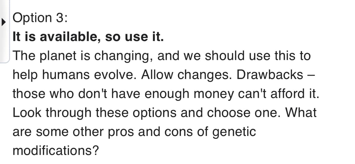 Option 3:
It is available, so use it.
The planet is changing, and we should use this to
help humans evolve. Allow changes. Drawbacks -
those who don't have enough money can't afford it.
Look through these options and choose one. What
are some other pros and cons of genetic
modifications?