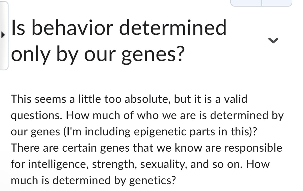 Is behavior determined
only by our genes?
This seems a little too absolute, but it is a valid
questions. How much of who we are is determined by
our genes (I'm including epigenetic parts in this)?
There are certain genes that we know are responsible
for intelligence, strength, sexuality, and so on. How
much is determined by genetics?