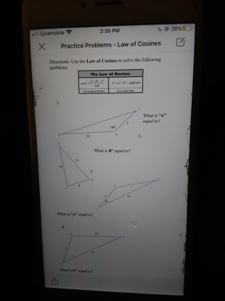 2:35 PM
10 28%
ll Lycamobile ?
Practice Problems - Law of Cosines
Directions: Use the Law of Cosines to solve the following
problems:
The Law of Cosines
cos C-
-a'b-2abCosC
2ab
Use to find ANGLES
Use to fod sides
What is "a"
equal to?
7
140
13
2.
What is B° equal to?
15
14
3.
14
What is "a" equal to?
4.
11
15
What is C equal to?
