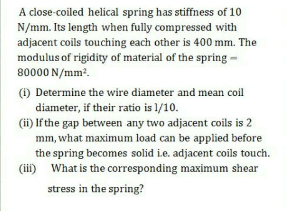 A close-coiled helical spring has stiffness of 10
N/mm. Its length when fully compressed with
adjacent coils touching each other is 400 mm. The
modulus of rigidity of material of the spring =
80000 N/mm².
(i) Determine the wire diameter and mean coil
diameter, if their ratio is 1/10.
(ii) If the gap between any two adjacent coils is 2
mm, what maximum load can be applied before
the spring becomes solid i.e. adjacent coils touch.
(iii)
What is the corresponding maximum shear
stress in the spring?
