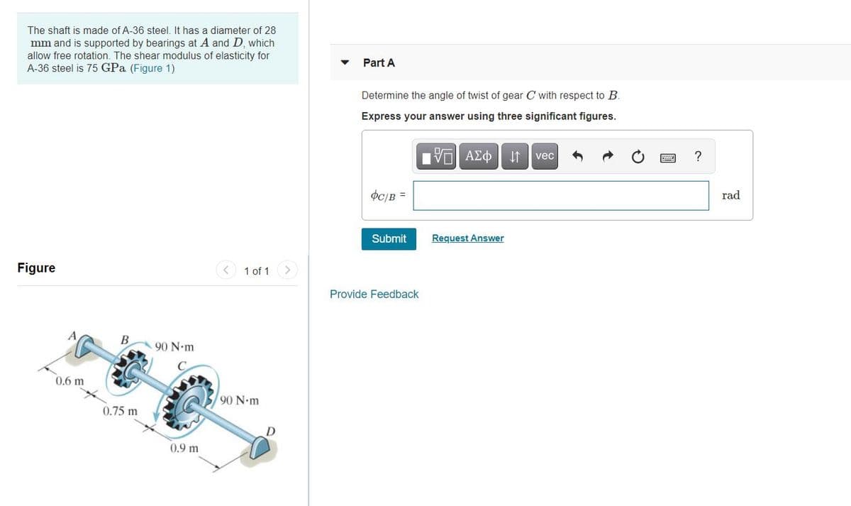 The shaft is made of A-36 steel. It has a diameter of 28
mm and is supported by bearings at A and D, which
allow free rotation. The shear modulus of elasticity for
A-36 steel is 75 GPa (Figure 1)
Part A
Determine the angle of twist of gear C with respect to B
Express your answer using three significant figures.
vec
?
OC/B =
rad
Submit
Request Answer
Figure
< 1 of 1
Provide Feedback
В
90 N-m
0.6 m
90 N.m
0.75 m
0.9 m
