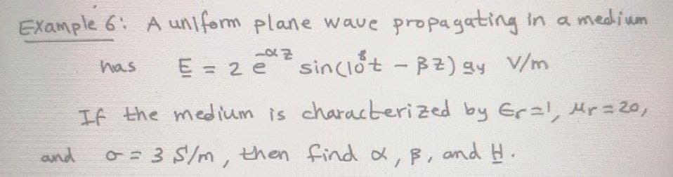 EXample 6: A uniform plane wave propagating in a medium
E = 2 e sinCIót - B2) gy V/m
has
If the medium is characterized by Erz!, Mr= 20,
and
O=3 S/m, then find x, B, and H.
