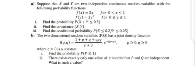 a) Suppose that X and Y are two independent continuous random variables with the
following probability functions
f(x) = 2x for 0sxs1
fV) = 3y² for 0sys1
i. Find the probability P(X +Y < 0.5)
ii. Find the covariance (X,Y).
iii. Find the conditional probability P(x < 0.2/Y < 0.25)
b) The two dimensional random variables (P.Q) has a joint density function
1+p+q+cpq e-(p+4),
f(p, q) =
p 2 0,9 20
c+3
where c> 0 is a co
i. Find the probability P(P < 1)
ii. There exists exactly only one value of c in order that P and Q are independent.
What is such a value?
constant.
