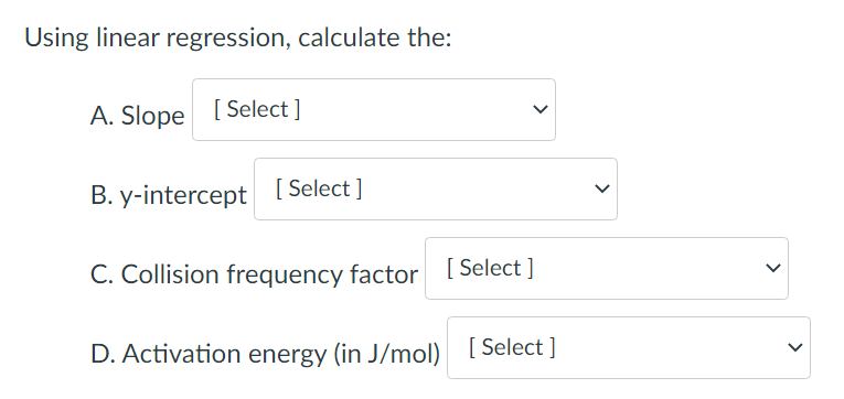 Using linear regression, calculate the:
A. Slope [Select]
B. y-intercept [Select]
C. Collision frequency factor [Select]
D. Activation energy (in J/mol) [Select]
>