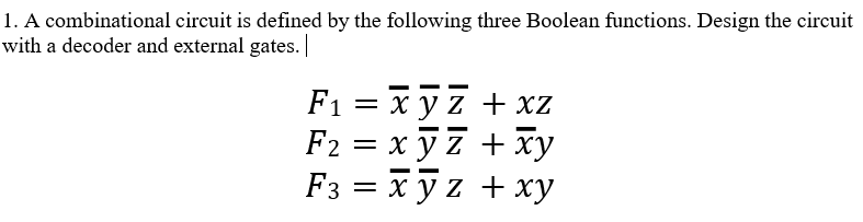 1. A combinational circuit is defined by the following three Boolean functions. Design the circuit
with a decoder and external gates.
F₁ = xyz + xz
F2 =
=
xyz + xy
-
F3 = xyz + xy