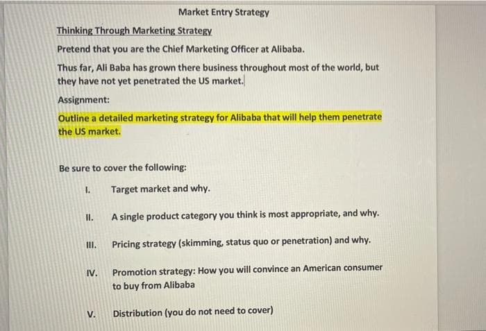 Market Entry Strategy
Thinking Through Marketing Strategy
Pretend that you are the Chief Marketing Officer at Alibaba.
Thus far, Ali Baba has grown there business throughout most of the world, but
they have not yet penetrated the US market.
Assignment:
Outline a detailed marketing strategy for Alibaba that will help them penetrate
the US market.
Be sure to cover the following:
I.
Target market and why.
I.
A single product category you think is most appropriate, and why.
II.
Pricing strategy (skimming, status quo or penetration) and why.
IV.
Promotion strategy: How you will convince an American consumer
to buy from Alibaba
V.
Distribution (you do not need to cover)
