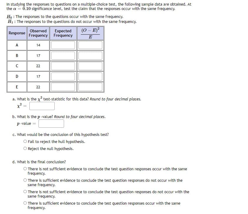 In studying the responses to questions on a multiple-choice test, the following sample data are obtained. At
the a = 0.10 significance level, test the claim that the responses occur with the same frequency.
Ho : The responses to the questions occur with the same frequency.
H1 : The responses to the questions do not occur with the same frequency.
Expected
Frequency Frequency
(0 – E)?
Observed
Response
E
A
14
В
17
22
D
17
E
22
a. What is the x? test-statistic for this data? Round to four decimal places.
x² =
b. What is the p -value? Round to four decimal places.
p -value =
c. What would be the conclusion of this hypothesis test?
O Fail to reject the hull hypothesis.
O Reject the null hypothesis.
d. What is the final conclusion?
O There is not sufficient evidence to conclude the test question responses occur with the same
frequency.
O There is sufficient evidence to conclude the test question responses do not occur with the
same frequency.
O There is not sufficient evidence to conclude the test question responses do not occur with the
same frequency.
There is sufficient evidence to conclude the test question responses occur with the same
frequency.
B.
