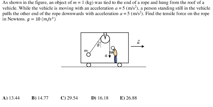 As shown in the figure, an object of m = 1 (kg) was tied to the end of a rope and hung from the roof of a
vehicle. While the vehicle is moving with an acceleration a = 5 (m/s²), a person standing still in the vehicle
pulls the other end of the rope downwards with acceleration a =5 (m/s?). Find the tensile force on the rope
in Newtons. g = 10 (m/s²)
m
a
A) 13.44
B) 14.77
C) 29.54
D) 16.18
E) 26.88
