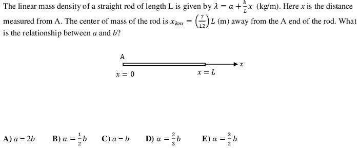 The linear mass density of a straight rod of length L is given by a = a +?x (kg/m). Here x is the distance
measured from A. The center of mass of the rod is xem = (-)L (m) away from the A end of the rod. What
is the relationship between a and b?
A
x = 0
x = L
A) a = 2b
B) a = b
C) a = b
D) a = b
E) a =b
