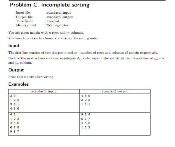Problem C. Incomplete sorting
Input file:
Output file:
Time limit:
Memory limit:
standard input
standard output
1 second
256 megabytes
You are given matrix with n rows and m columns.
You have to sort each column of matrix in descending order.
Input
The first line consists of two integers n and m - number of rows and columns of matrix respectively.
Each of the next n lines contains m integers dij - elements of the matrix at the intersection of ih row
and jeh column.
Output
Print this matrix after sorting.
Examples
standard input
standard output
33
4 5 6
1 23
323
321
121
456
4 3
9 88
123
677
4 56
4 56
6 78
1 23
9 87
