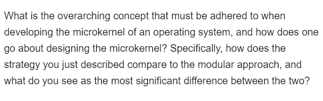 What is the overarching concept that must be adhered to when
developing the microkernel of an operating system, and how does one
go about designing the microkernel? Specifically, how does the
strategy you just described compare to the modular approach, and
what do you see as the most significant difference between the two?