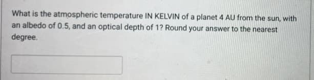 What is the atmospheric temperature IN KELVIN of a planet 4 AU from the sun, with
an albedo of 0.5, and an optical depth of 1? Round your answer to the nearest
degree.