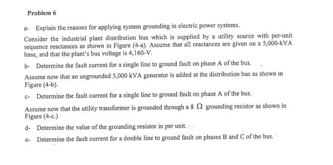 Problem 6
a- Explain the reasons for applying system grounding in electric power systems.
Consider the industrial plant distribution bus which is supplied by a utility source with per-unit
sequence reactances as shown in Figure (4-a). Assume that all reactances are given on a 5,000-kVA
base, and that the plant's bus voltage is 4,160-V.
b- Determine the fault current for a single line to ground fault on phase A of the bus.
Assume now that an ungrounded 5,000 kVA generator is added at the distribution bus as shown in
Figure (4-b).
c- Determine the fault current for a single line to ground fault on phase A of the bus.
Assume now that the utility transformer is grounded through a 8 2 grounding resistor as shown in
Figure (4-c.)
d- Determine the value of the grounding resistor in per unit.
e- Determine the fault current for a double line to ground fault on phases B and C of the bus.
