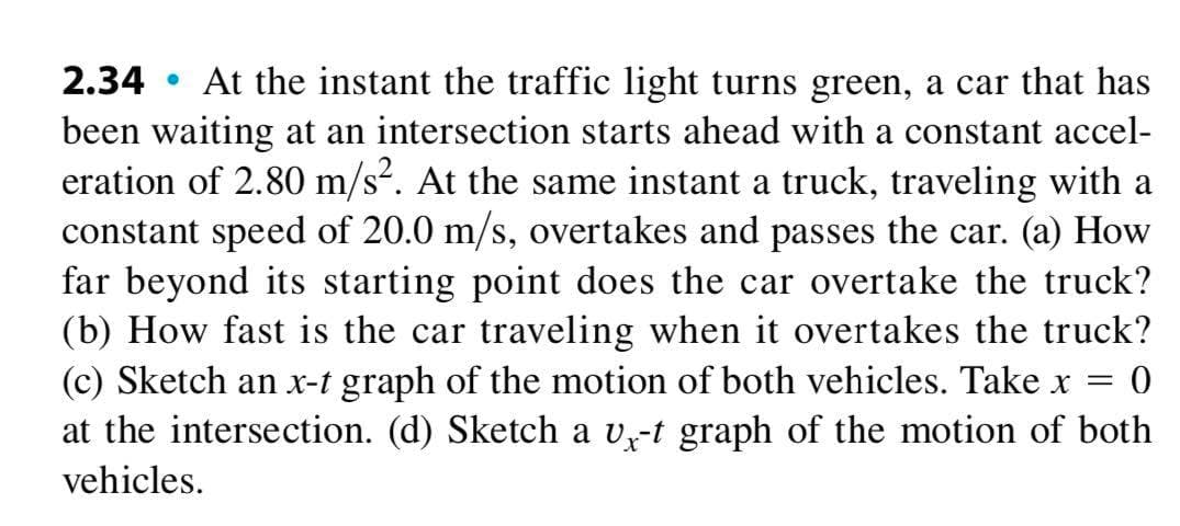 • At the instant the traffic light turns green, a car that has
been waiting at an intersection starts ahead with a constant accel-
eration of 2.80 m/s. At the same instant a truck, traveling with a
constant speed of 20.0 m/s, overtakes and passes the car. (a) How
far beyond its starting point does the car overtake the truck?
(b) How fast is the car traveling when it overtakes the truck?
(c) Sketch an x-t graph of the motion of both vehicles. Take x =
at the intersection. (d) Sketch a v-t graph of the motion of both
2.34
vehicles.
