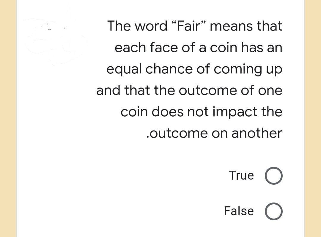 The word "Fair" means that
each face of a coin has an
equal chance of coming up
and that the outcome of one
coin does not impact the
.outcome on another
True O
False O