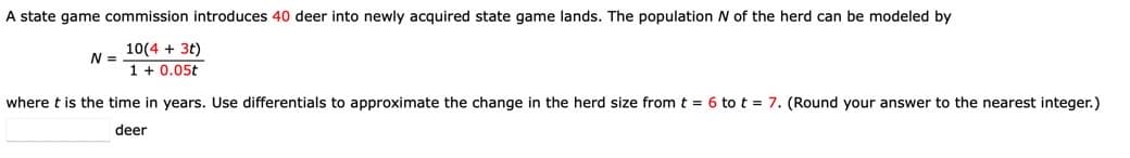 A state game commission introduces 40 deer into newly acquired state game lands. The population N of the herd can be modeled by
10(4 + 3t)
1 + 0.05t
N =
where t is the time in years. Use differentials to approximate the change in the herd size from t = 6 to t = 7. (Round your answer to the nearest integer.)
deer
