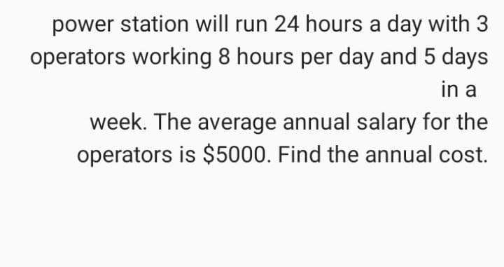 power station will run 24 hours a day with 3
operators working 8 hours per day and 5 days
in a
week. The average annual salary for the
operators is $5000. Find the annual cost.
