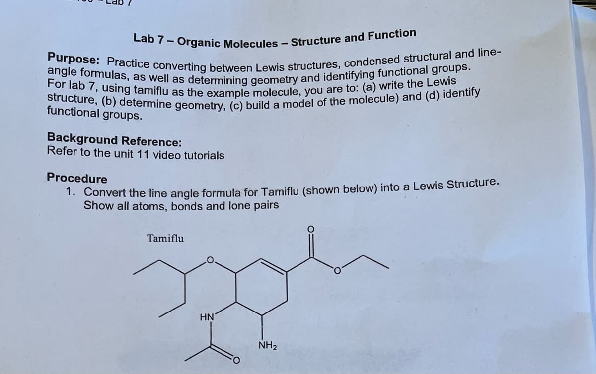 Lab 7- Organic Molecules - Structure and Function
Purpose: Practice converting between Lewis structures, condensed structural and line-
angle formulas, as well as determining geometry and identifying functional groups.
For lab 7, using tamiflu as the example molecule, you are to: (a) write the Lewis
structure, (b) determine geometry, (c) build a model of the molecule) and (d) identify
functional groups.
Background Reference:
Refer to the unit 11 video tutorials
Procedure
1. Convert the line angle formula for Tamiflu (shown below) into a Lewis Structure.
Show all atoms, bonds and lone pairs
spol
HN
NH₂
Tamiflu