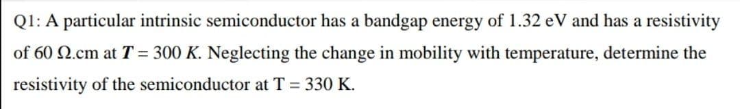 Q1: A particular intrinsic semiconductor has a bandgap energy of 1.32 eV and has a resistivity
of 60 2.cm at T= 300 K. Neglecting the change in mobility with temperature, determine the
resistivity of the semiconductor at T 330 K.
